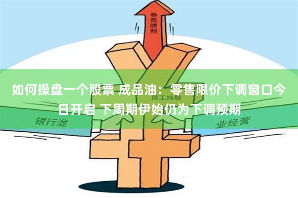 如何操盘一个股票 成品油：零售限价下调窗口今日开启 下周期伊始仍为下调预期