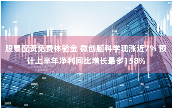 股票配资免费体验金 微创脑科学现涨近7% 预计上半年净利同比增长最多158%