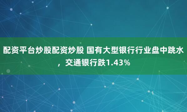配资平台炒股配资炒股 国有大型银行行业盘中跳水，交通银行跌1.43%