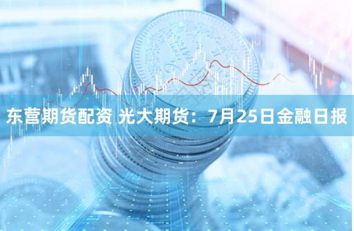 东营期货配资 光大期货：7月25日金融日报