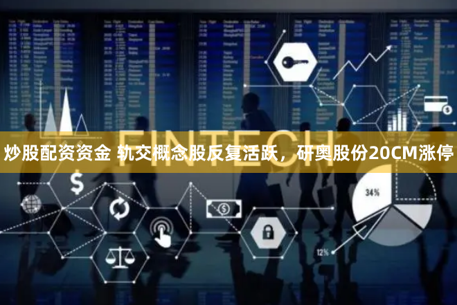 炒股配资资金 轨交概念股反复活跃，研奥股份20CM涨停