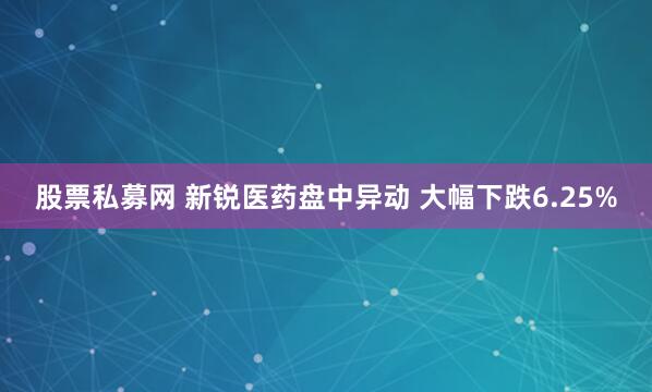 股票私募网 新锐医药盘中异动 大幅下跌6.25%