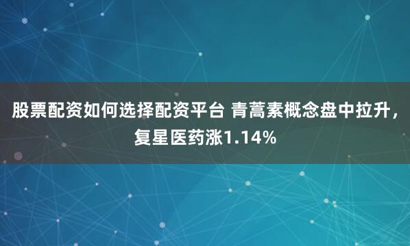 股票配资如何选择配资平台 青蒿素概念盘中拉升，复星医药涨1.14%