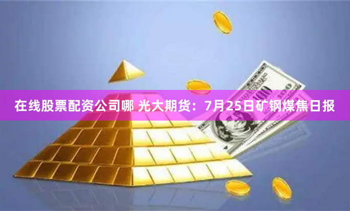 在线股票配资公司哪 光大期货：7月25日矿钢煤焦日报