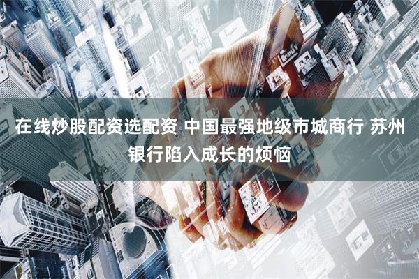 在线炒股配资选配资 中国最强地级市城商行 苏州银行陷入成长的烦恼