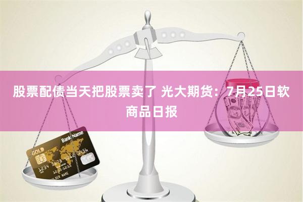 股票配债当天把股票卖了 光大期货：7月25日软商品日报