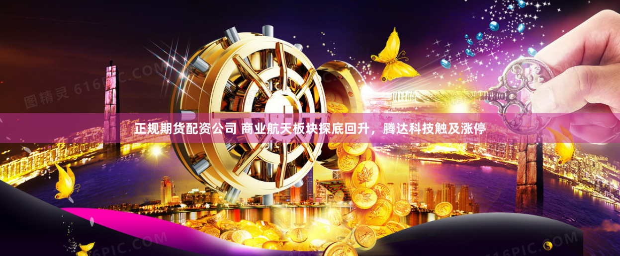 正规期货配资公司 商业航天板块探底回升，腾达科技触及涨停