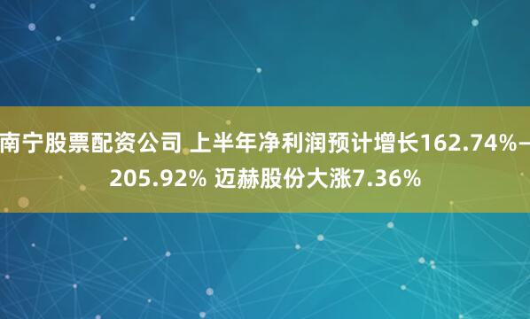 南宁股票配资公司 上半年净利润预计增长162.74%—205.92% 迈赫股份大涨7.36%