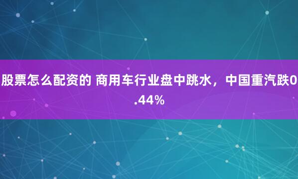 股票怎么配资的 商用车行业盘中跳水，中国重汽跌0.44%