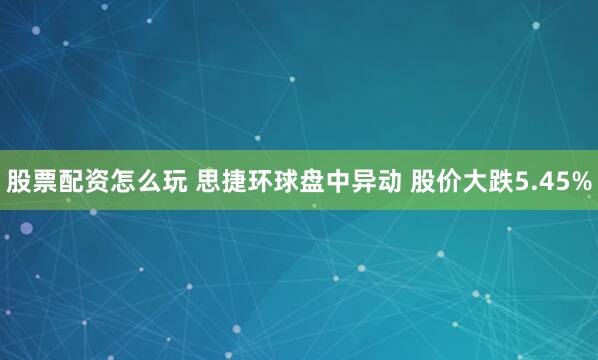 股票配资怎么玩 思捷环球盘中异动 股价大跌5.45%