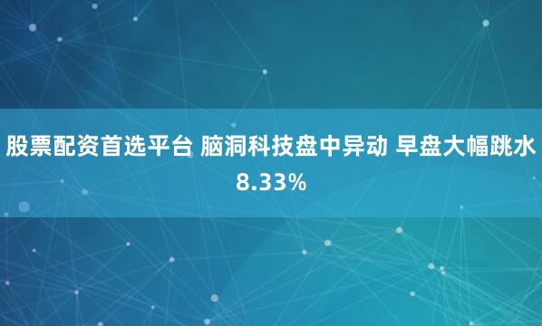 股票配资首选平台 脑洞科技盘中异动 早盘大幅跳水8.33%