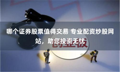 哪个证券股票值得交易 专业配资炒股网站，助您投资无忧