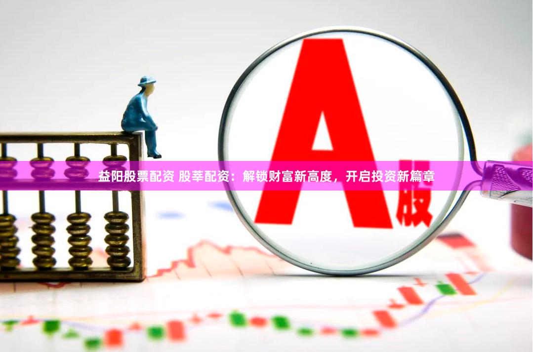 益阳股票配资 股莘配资：解锁财富新高度，开启投资新篇章