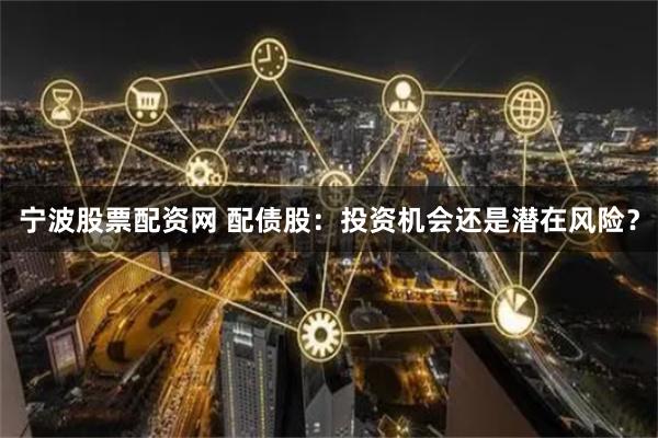 宁波股票配资网 配债股：投资机会还是潜在风险？