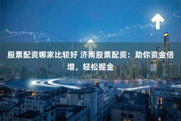 股票配资哪家比较好 济南股票配资：助你资金倍增，轻松掘金