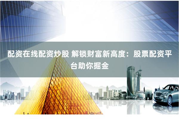 配资在线配资炒股 解锁财富新高度：股票配资平台助你掘金
