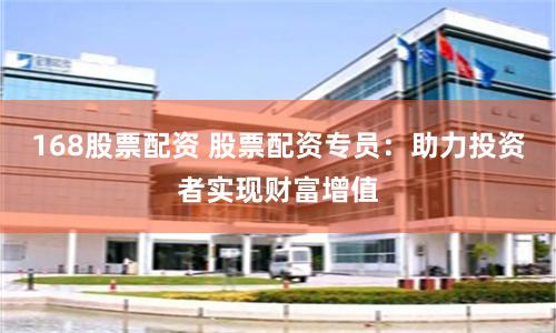 168股票配资 股票配资专员：助力投资者实现财富增值