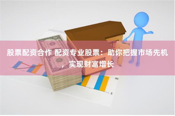 股票配资合作 配资专业股票：助你把握市场先机，实现财富增长
