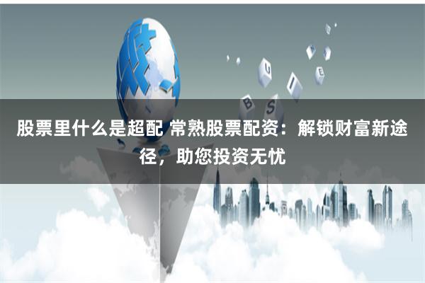 股票里什么是超配 常熟股票配资：解锁财富新途径，助您投资无忧