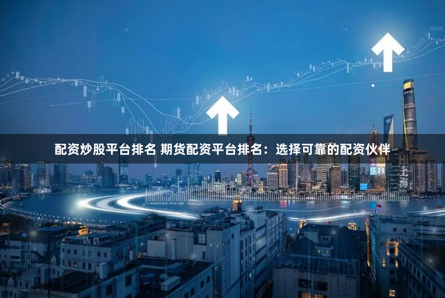 配资炒股平台排名 期货配资平台排名：选择可靠的配资伙伴
