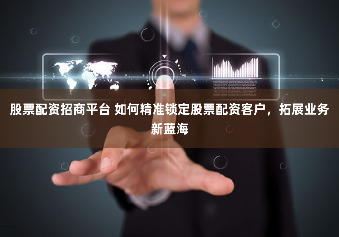股票配资招商平台 如何精准锁定股票配资客户，拓展业务新蓝海