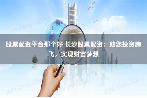 股票配资平台那个好 长沙股票配资：助您投资腾飞，实现财富梦想