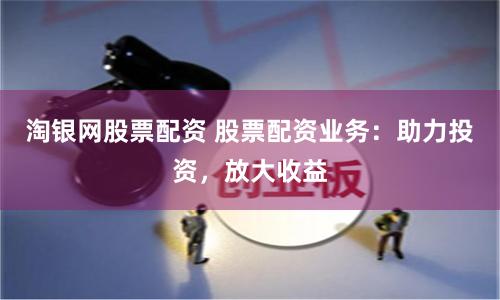 淘银网股票配资 股票配资业务：助力投资，放大收益