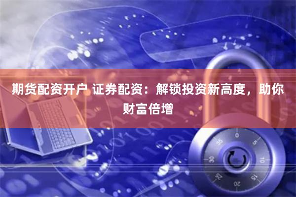 期货配资开户 证券配资：解锁投资新高度，助你财富倍增