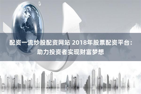 配资一流炒股配资网站 2018年股票配资平台：助力投资者实现财富梦想