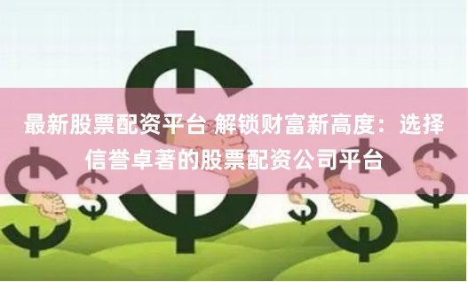 最新股票配资平台 解锁财富新高度：选择信誉卓著的股票配资公司平台