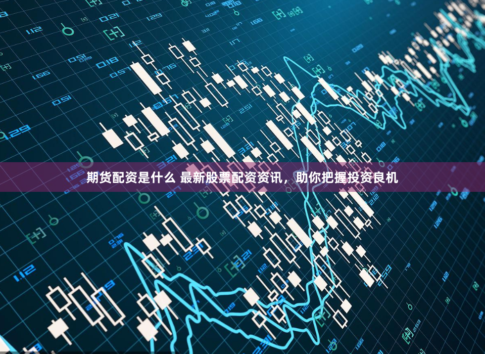 期货配资是什么 最新股票配资资讯，助你把握投资良机