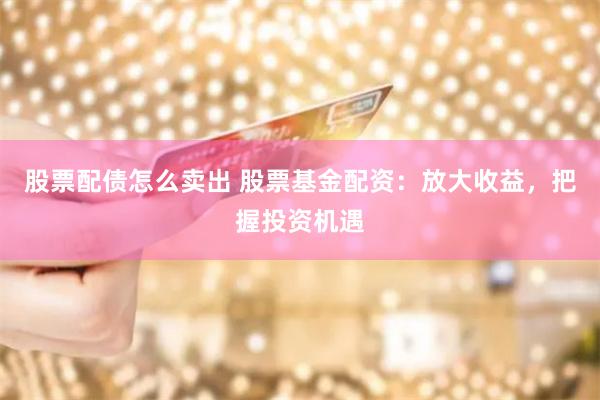 股票配债怎么卖出 股票基金配资：放大收益，把握投资机遇