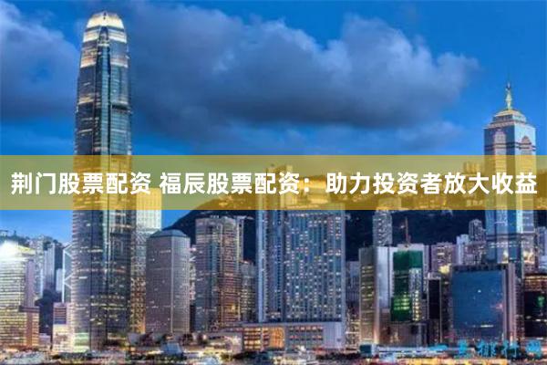 荆门股票配资 福辰股票配资：助力投资者放大收益