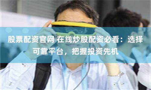 股票配资官网 在线炒股配资必看：选择可靠平台，把握投资先机