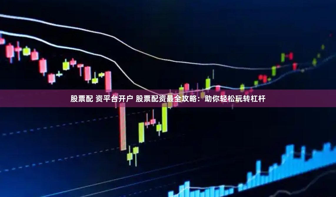 股票配 资平台开户 股票配资最全攻略：助你轻松玩转杠杆