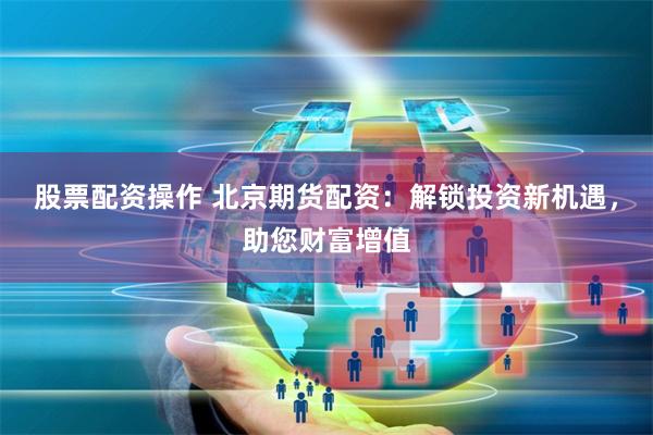 股票配资操作 北京期货配资：解锁投资新机遇，助您财富增值