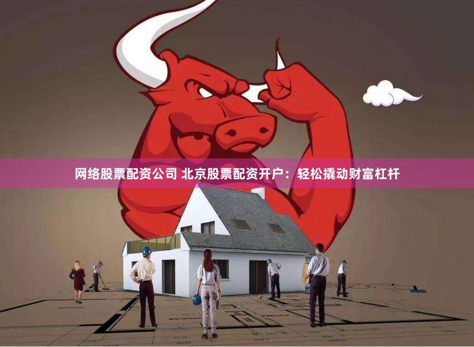 网络股票配资公司 北京股票配资开户:轻松撬动财富杠杆