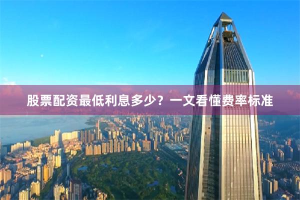 股票配资最低利息多少？一文看懂费率标准
