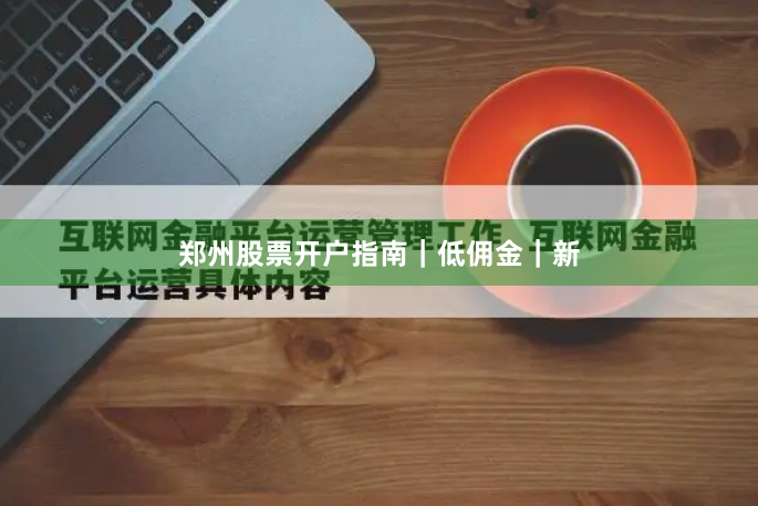 郑州股票开户指南｜低佣金｜新